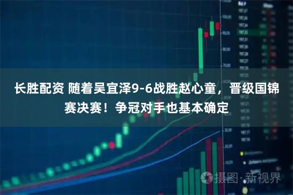 长胜配资 随着吴宜泽9-6战胜赵心童，晋级国锦赛决赛！争冠对手也基本确定