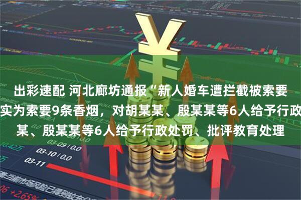 出彩速配 河北廊坊通报“新人婚车遭拦截被索要50条烟”：系误传，实为索要9条香烟，对胡某某、殷某某等6人给予行政处罚、批评教育处理