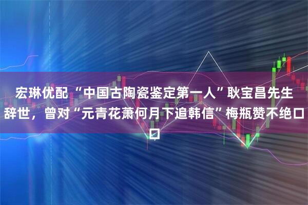 宏琳优配 “中国古陶瓷鉴定第一人”耿宝昌先生辞世，曾对“元青花萧何月下追韩信”梅瓶赞不绝口