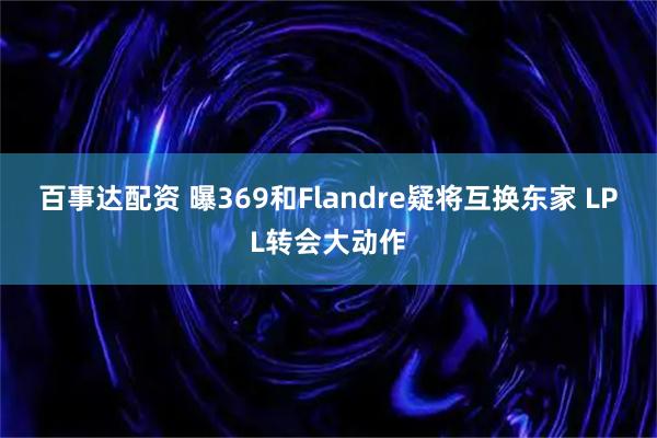 百事达配资 曝369和Flandre疑将互换东家 LPL转会大动作