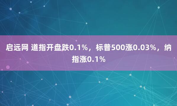 启远网 道指开盘跌0.1%，标普500涨0.03%，纳指涨0.1%