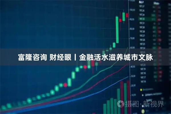 富隆咨询 财经眼丨金融活水滋养城市文脉