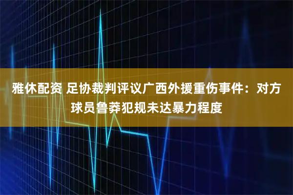 雅休配资 足协裁判评议广西外援重伤事件：对方球员鲁莽犯规未达暴力程度