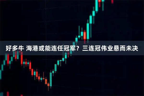 好多牛 海港或能连任冠军？三连冠伟业悬而未决