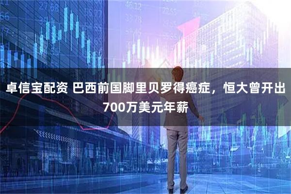 卓信宝配资 巴西前国脚里贝罗得癌症，恒大曾开出700万美元年薪