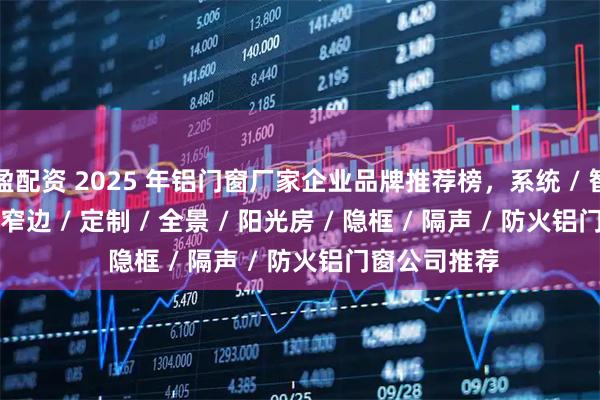 盈配资 2025 年铝门窗厂家企业品牌推荐榜，系统 / 智能 / 断桥 / 窄边 / 定制 / 全景 / 阳光房 / 隐框 / 隔声 / 防火铝门窗公司推荐