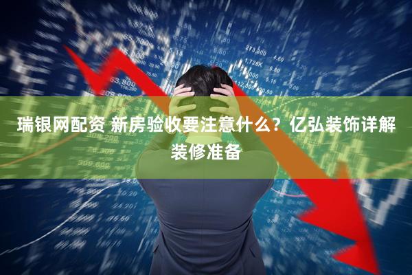 瑞银网配资 新房验收要注意什么？亿弘装饰详解装修准备