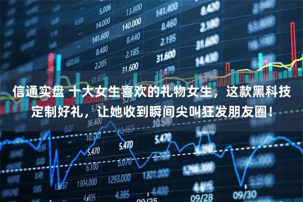 信通实盘 十大女生喜欢的礼物女生，这款黑科技定制好礼，让她收到瞬间尖叫狂发朋友圈！