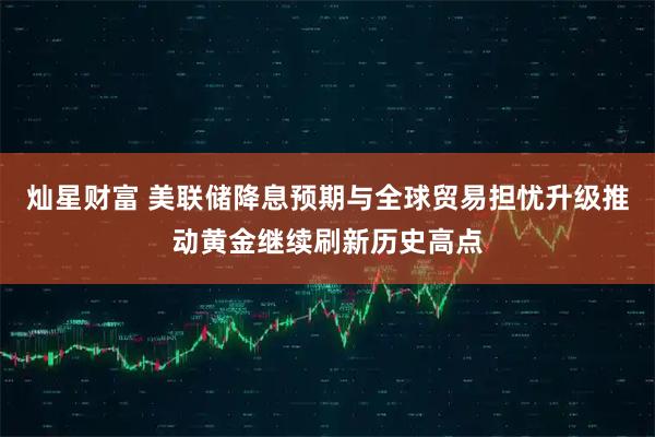 灿星财富 美联储降息预期与全球贸易担忧升级推动黄金继续刷新历史高点