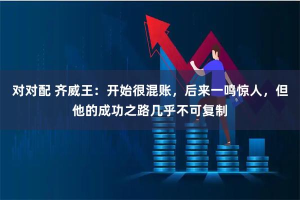 对对配 齐威王：开始很混账，后来一鸣惊人，但他的成功之路几乎不可复制