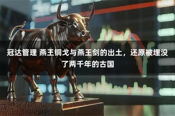 冠达管理 燕王铜戈与燕王剑的出土，还原被埋没了两千年的古国