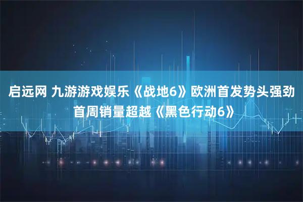 启远网 九游游戏娱乐《战地6》欧洲首发势头强劲 首周销量超越《黑色行动6》