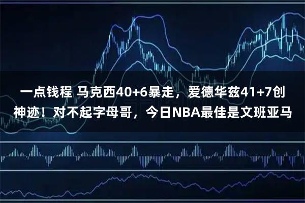 一点钱程 马克西40+6暴走，爱德华兹41+7创神迹！对不起字母哥，今日NBA最佳是文班亚马