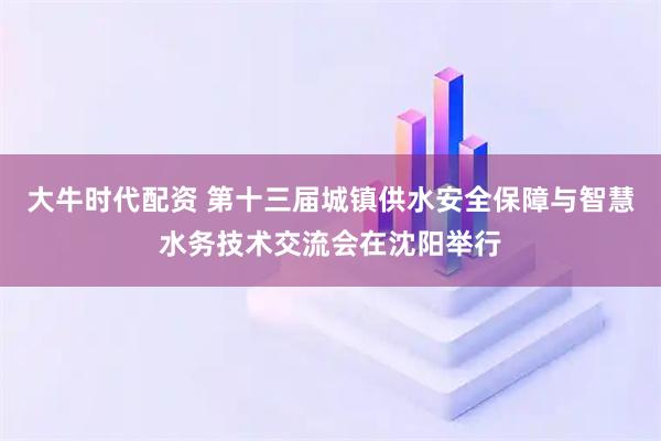 大牛时代配资 第十三届城镇供水安全保障与智慧水务技术交流会在沈阳举行