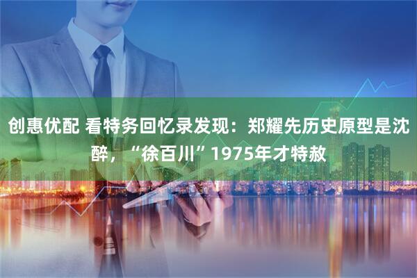 创惠优配 看特务回忆录发现：郑耀先历史原型是沈醉，“徐百川”1975年才特赦