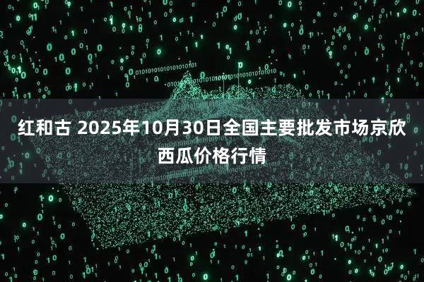 红和古 2025年10月30日全国主要批发市场京欣西瓜价格行情