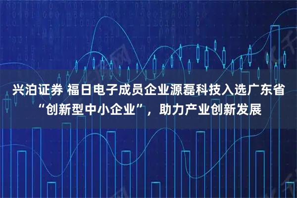 兴泊证券 福日电子成员企业源磊科技入选广东省“创新型中小企业”，助力产业创新发展