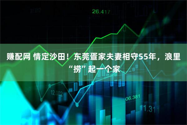 赚配网 情定沙田！东莞疍家夫妻相守55年，浪里“捞”起一个家