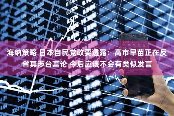 海纳策略 日本自民党政要透露：高市早苗正在反省其涉台言论 今后应该不会有类似发言
