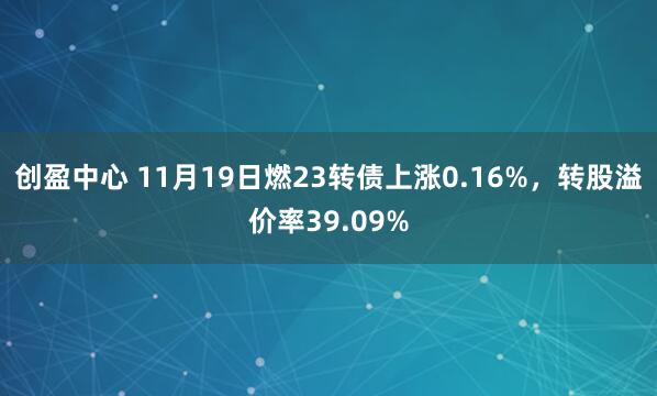 创盈中心 11月19日燃23转债上涨0.16%，转股溢价率39.09%