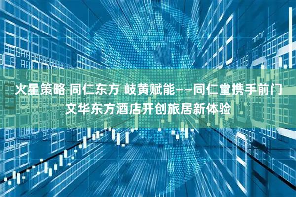 火星策略 同仁东方 岐黄赋能——同仁堂携手前门文华东方酒店开创旅居新体验