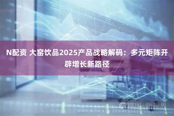 N配资 大窑饮品2025产品战略解码：多元矩阵开辟增长新路径