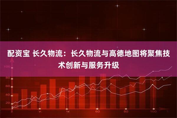配资宝 长久物流：长久物流与高德地图将聚焦技术创新与服务升级