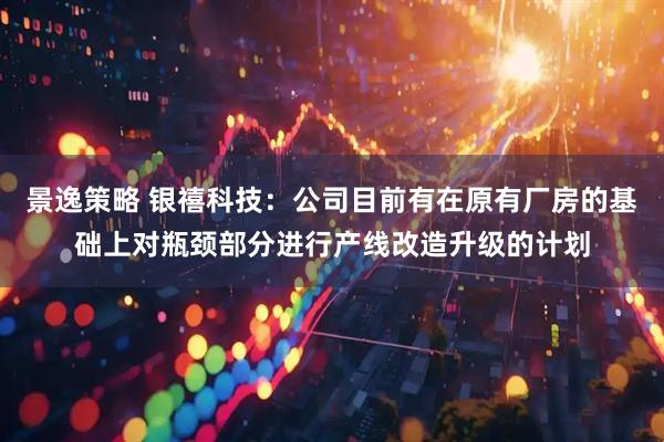 景逸策略 银禧科技：公司目前有在原有厂房的基础上对瓶颈部分进行产线改造升级的计划