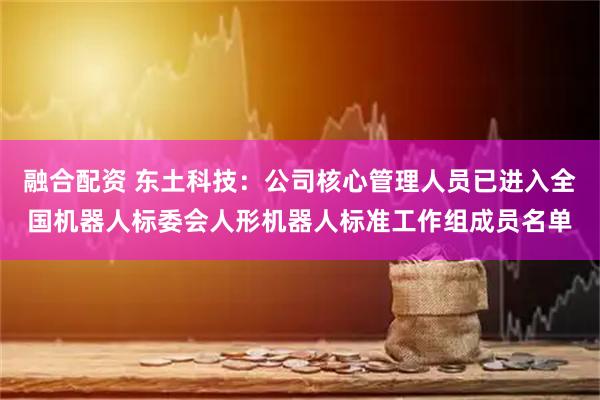 融合配资 东土科技：公司核心管理人员已进入全国机器人标委会人形机器人标准工作组成员名单