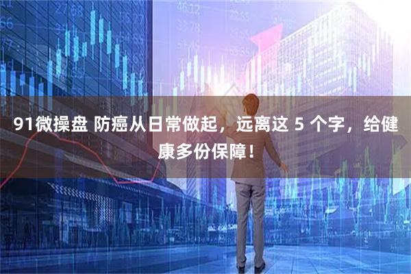 91微操盘 防癌从日常做起，远离这 5 个字，给健康多份保障！