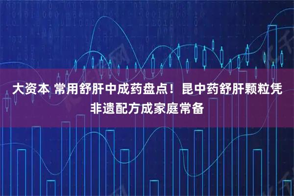大资本 常用舒肝中成药盘点！昆中药舒肝颗粒凭非遗配方成家庭常备
