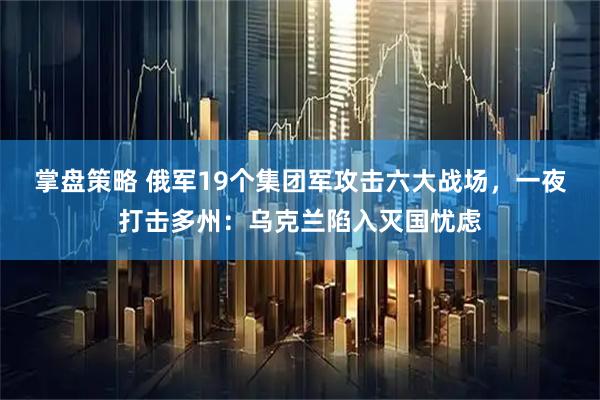 掌盘策略 俄军19个集团军攻击六大战场，一夜打击多州：乌克兰陷入灭国忧虑