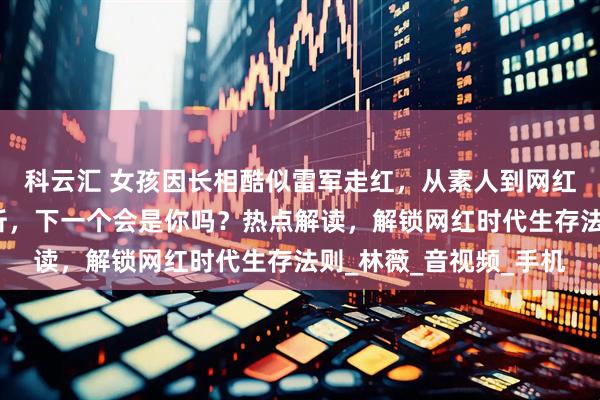 科云汇 女孩因长相酷似雷军走红，从素人到网红一夜之间！事件全解析，下一个会是你吗？热点解读，解锁网红时代生存法则_林薇_音视频_手机