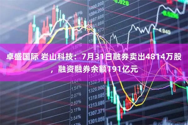 卓盛国际 岩山科技：7月31日融券卖出4814万股，融资融券余额191亿元
