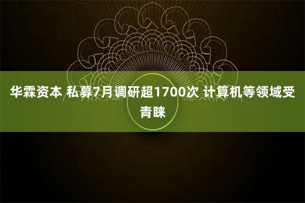 华霖资本 私募7月调研超1700次 计算机等领域受青睐