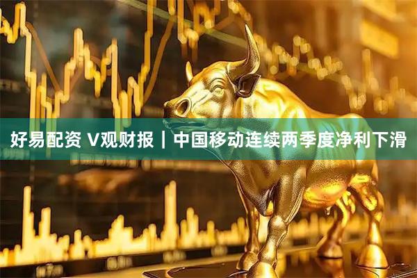 好易配资 V观财报｜中国移动连续两季度净利下滑